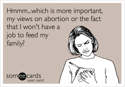 Hmmm...which is more important, my views on abortion or the fact that I won't have a
job to feed my
family? 
