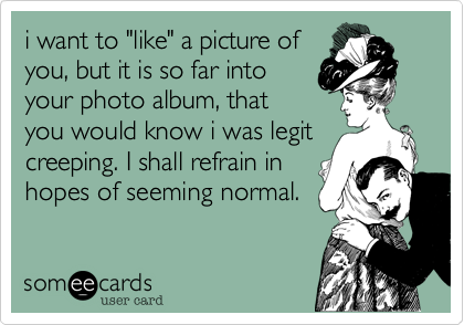 i want to "like" a picture of
you, but it is so far into
your photo album, that
you would know i was legit
creeping. I shall refrain in
hopes of seeming normal.