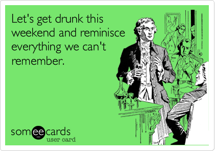 Let's get drunk this
weekend and reminisce
everything we can't
remember.