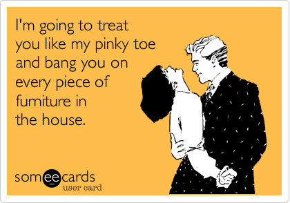 I'm going to treat 
you like my pinky toe 
and bang you on
every piece of 
furniture in 
the house.

