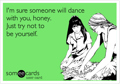 I'm sure someone will dance
with you, honey. 
Just try not to 
be yourself. 