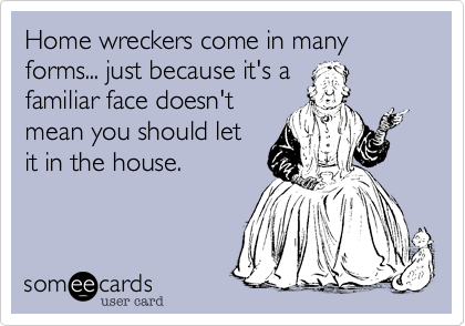 Home wreckers come in many forms... just because it's a
familiar face doesn't
mean you should let
it in the house.