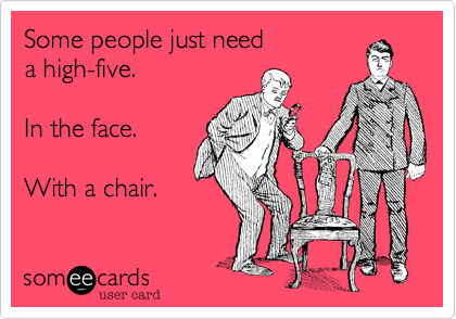 Some people just need 
a high-five.

In the face.

With a chair.
