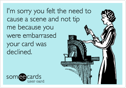 I'm sorry you felt the need to
cause a scene and not tip
me because you
were embarrased
your card was
declined.