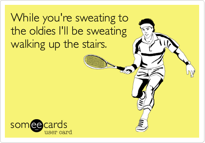 While you're sweating to
the oldies I'll be sweating
walking up the stairs.