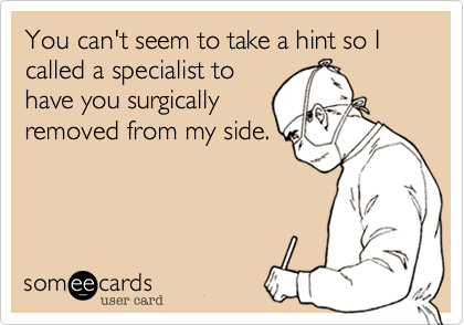 You can't seem to take a hint so I called a specialist to
have you surgically
removed from my side.
