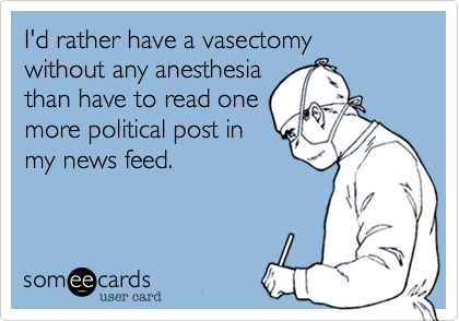 I'd rather have a vasectomy 
without any anesthesia
than have to read one
more political post in
my news feed.