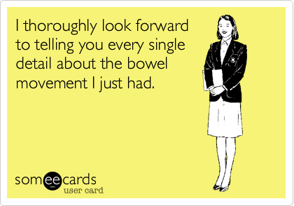 I thoroughly look forward 
to telling you every single
detail about the bowel
movement I just had.