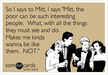 So I says to Mitt, I says "Mitt, the poor can be such interesting people.  What, with all the things they must see and do.
Makes me kinda
wanna be like
them.  NOT."