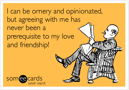 I can be ornery and opinionated, but agreeing with me has
never been a
prerequisite to my love
and friendship!