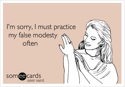 I'm sorry, I must practice my false modesty        often