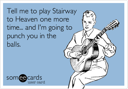 Tell me to play Stairway
to Heaven one more
time... and I'm going to
punch you in the
balls.