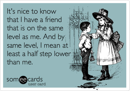 It's nice to know
that I have a friend
that is on the same
level as me. And by
same level, I mean at
least a half step lower 
than me.