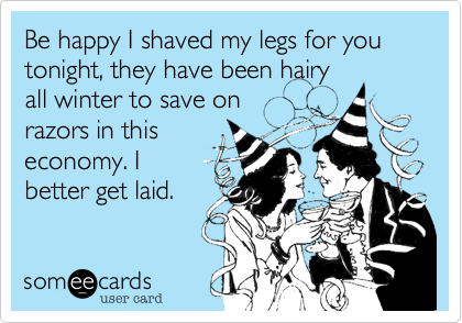 Be happy I shaved my legs for you tonight, they have been hairyall winter to save onrazors in thiseconomy. Ibetter get laid.