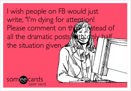 I wish people on FB would just write, "I'm dying for attention! Please comment on this!". Instead of all the dramatic posts with only half the situation given.