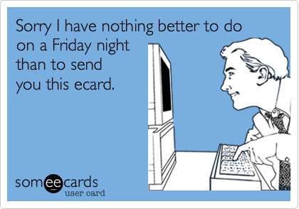Sorry I have nothing better to do on a Friday nightthan to sendyou this ecard. 