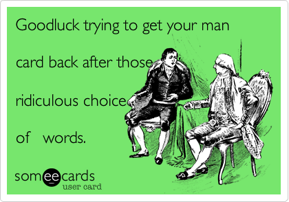 Goodluck trying to get your man   

card back after those 

ridiculous choice

of   words.