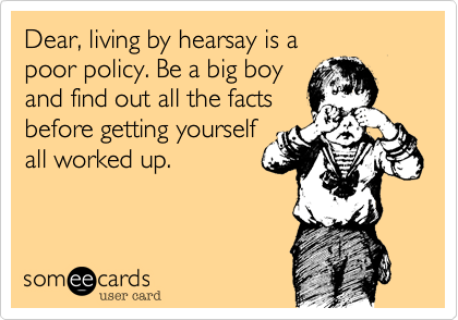 Dear, living by hearsay is a poor policy. Be a big boyand find out all the factsbefore getting yourself all worked up. 