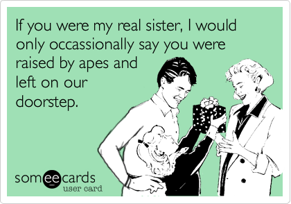 If you were my real sister, I would only occassionally say you were raised by apes andleft on ourdoorstep.