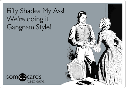Fifty Shades My Ass!We're doing itGangnam Style!