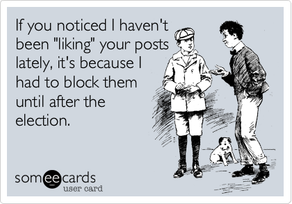 If you noticed I haven't been "liking" your posts lately, it's because I had to block them until after theelection.