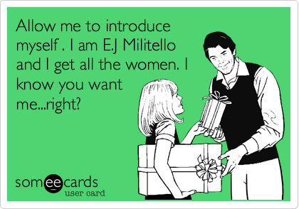 Allow me to introducemyself . I am E.J Militelloand I get all the women. Iknow you wantme...right?