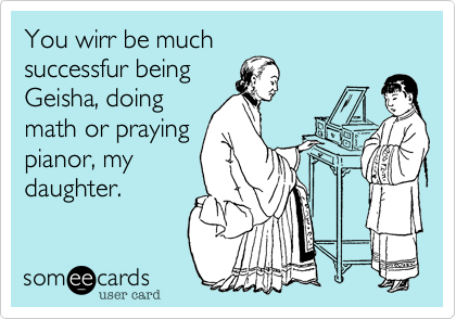You wirr be muchsuccessfur beingGeisha, doingmath or prayingpianor, mydaughter.