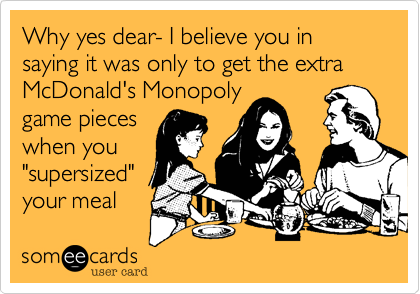 Why yes dear- I believe you in saying it was only to get the extra McDonald's Monopoly
game pieces
when you
"supersized" 
your meal