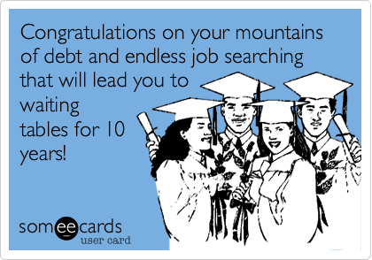 Congratulations on your mountains of debt and endless job searching that will lead you towaitingtables for 10years!