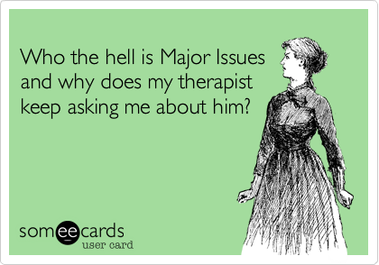
Who the hell is Major Issues
and why does my therapist
keep asking me about him?