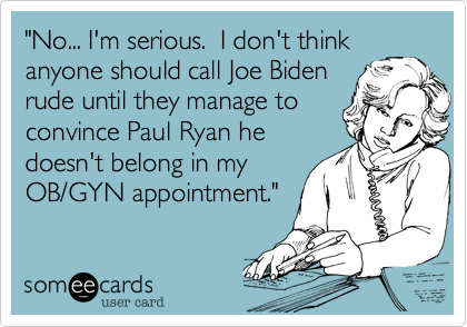 "No... I'm serious.  I don't think
anyone should call Joe Biden
rude until they manage to
convince Paul Ryan he 
doesn't belong in my
OB/GYN appointment."