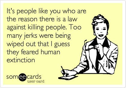 It's people like you who are
the reason there is a law
against killing people. Too
many jerks were being
wiped out that I guess
they feared human
extinction