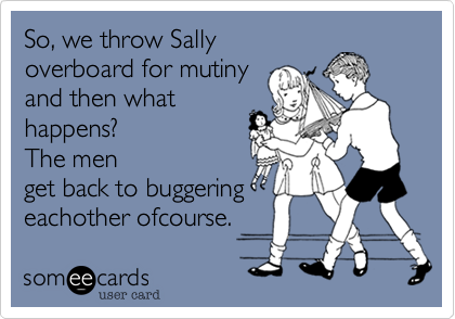 So, we throw Sallyoverboard for mutinyand then whathappens?  The menget back to buggeringeachother ofcourse. 