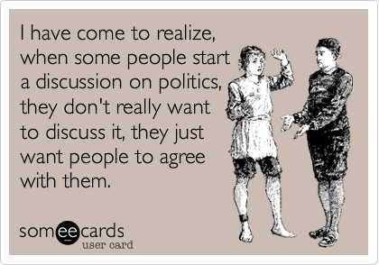 I have come to realize,when some people starta discussion on politics,they don't really wantto discuss it, they justwant people to agreewith them.