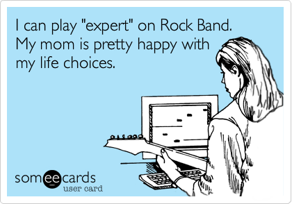 I can play "expert" on Rock Band.My mom is pretty happy withmy life choices.