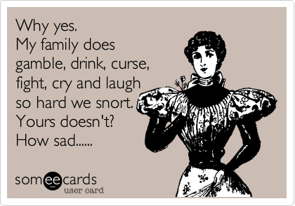 Why yes. 
My family does
gamble, drink, curse, 
fight, cry and laugh
so hard we snort.
Yours doesn't?
How sad......