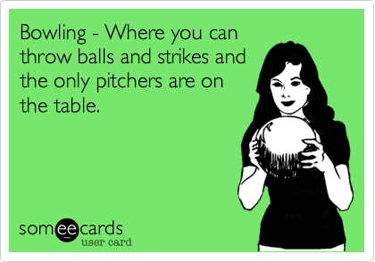 Bowling - Where you canthrow balls and strikes andthe only pitchers are onthe table.