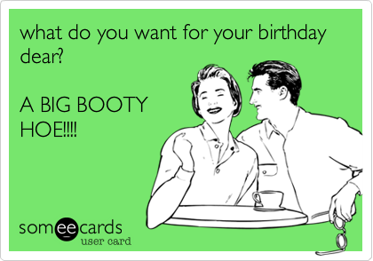 what do you want for your birthday dear?

A BIG BOOTY
HOE!!!!