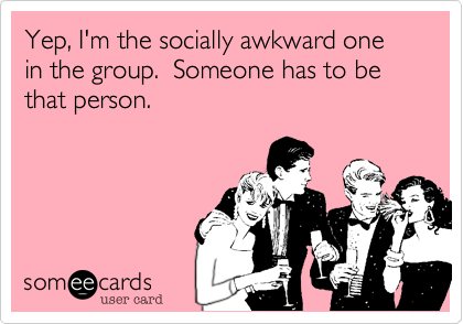 Yep, I'm the socially awkward one in the group.  Someone has to be that person.