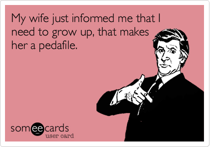 My wife just informed me that I need to grow up, that makes
her a pedafile.