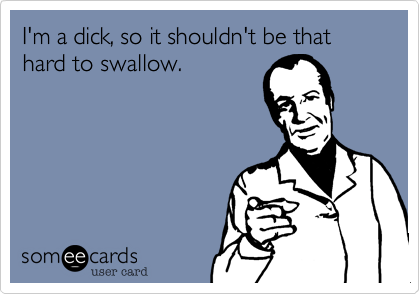 I'm a dick, so it shouldn't be that hard to swallow.
