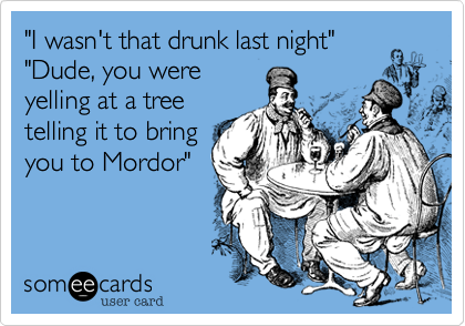 "I wasn't that drunk last night" "Dude, you wereyelling at a treetelling it to bringyou to Mordor"