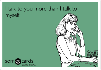I talk to you more than I talk to myself.