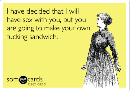 I have decided that I willhave sex with you, but youare going to make your ownfucking sandwich.