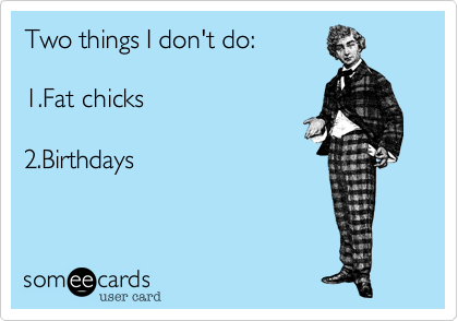 Two things I don't do:     1.Fat chicks     2.Birthdays