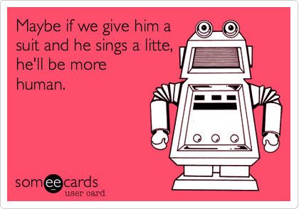 Maybe if we give him a
suit and he sings a litte,
he'll be more
human.