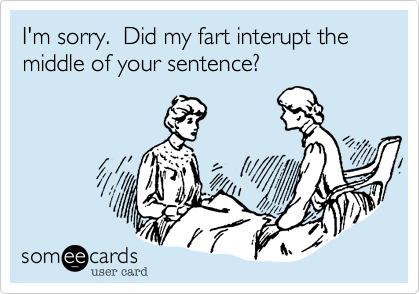 I'm sorry.  Did my fart interupt the middle of your sentence?