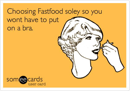 Choosing Fastfood soley so you wont have to puton a bra.