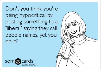 Don't you think you'rebeing hypocritical byposting something to a"liberal" saying they callpeople names, yet youdo it?