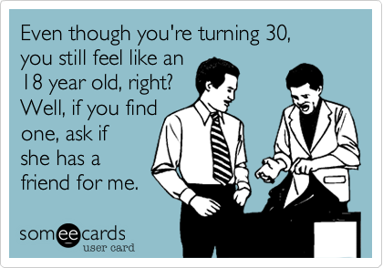 Even though you're turning 30, 
you still feel like an 
18 year old, right?
Well, if you find 
one, ask if
she has a
friend for me.